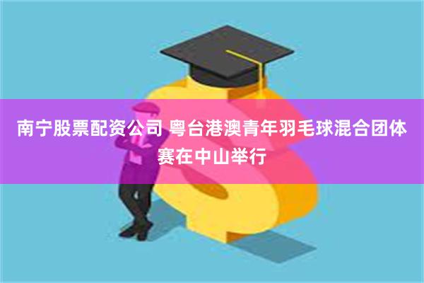 南宁股票配资公司 粤台港澳青年羽毛球混合团体赛在中山举行