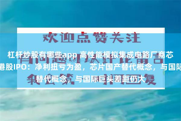 杠杆炒股有哪些app 高性能模拟集成电路厂商芯迈半导体冲刺港股IPO：净利扭亏为盈，芯片国产替代概念，与国际巨头差距仍大