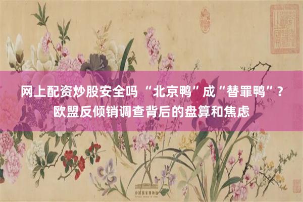 网上配资炒股安全吗 “北京鸭”成“替罪鸭”？欧盟反倾销调查背后的盘算和焦虑