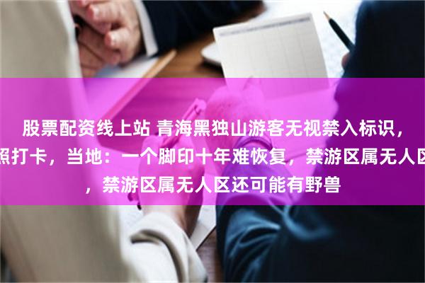 股票配资线上站 青海黑独山游客无视禁入标识，闯入保护区拍照打卡，当地：一个脚印十年难恢复，禁游区属无人区还可能有野兽