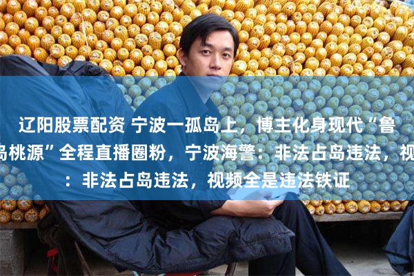 辽阳股票配资 宁波一孤岛上,博主化身现代“鲁滨逊”打造“荒岛桃源”全程直播圈粉,宁波海警:非法占岛违法,视频全是违法铁证