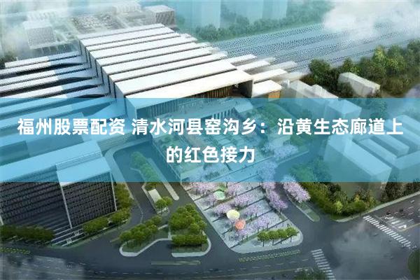 福州股票配资 清水河县窑沟乡：沿黄生态廊道上的红色接力