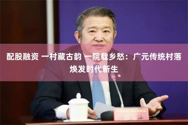 配股融资 一村藏古韵 一院载乡愁:广元传统村落焕发时代新生