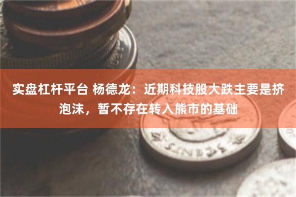 实盘杠杆平台 杨德龙：近期科技股大跌主要是挤泡沫，暂不存在转入熊市的基础