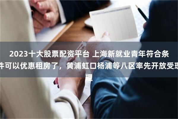 2023十大股票配资平台 上海新就业青年符合条件可以优惠租房了，黄浦虹口杨浦等八区率先开放受理