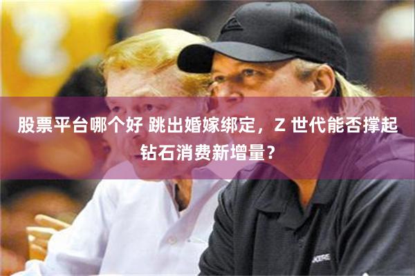 股票平台哪个好 跳出婚嫁绑定,Z 世代能否撑起钻石消费新增量?
