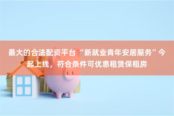 最大的合法配资平台 “新就业青年安居服务”今起上线，符合条件可优惠租赁保租房