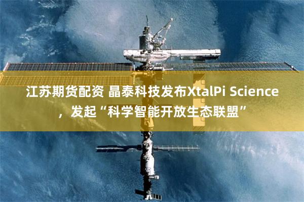 江苏期货配资 晶泰科技发布XtalPi Science，发起“科学智能开放生态联盟”
