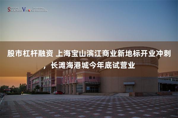 股市杠杆融资 上海宝山滨江商业新地标开业冲刺，长滩海港城今年底试营业