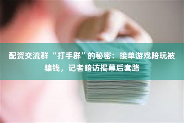 配资交流群 “打手群”的秘密：接单游戏陪玩被骗钱，记者暗访揭幕后套路