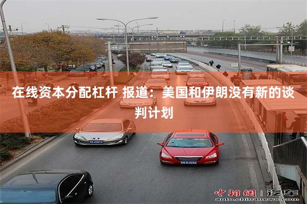 在线资本分配杠杆 报道：美国和伊朗没有新的谈判计划