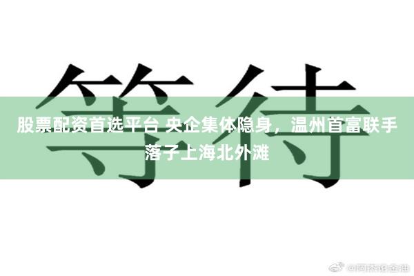 股票配资首选平台 央企集体隐身，温州首富联手落子上海北外滩