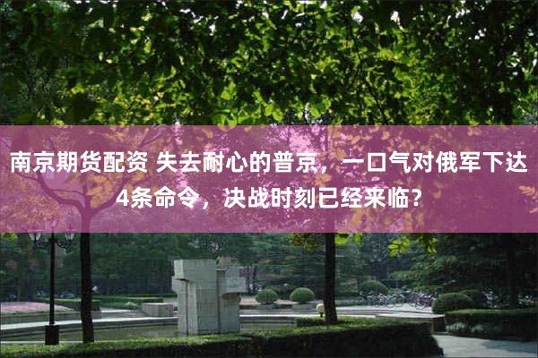 南京期货配资 失去耐心的普京，一口气对俄军下达4条命令，决战时刻已经来临？