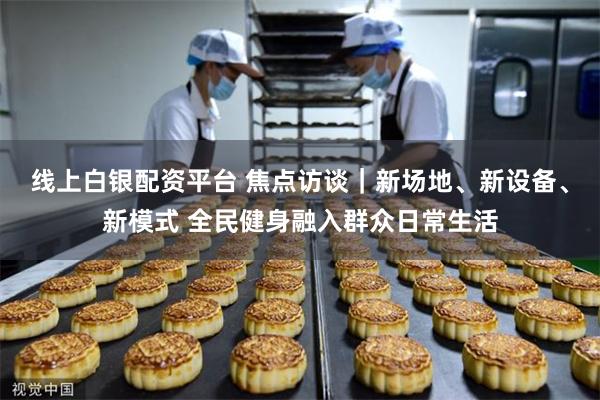 线上白银配资平台 焦点访谈｜新场地、新设备、新模式 全民健身融入群众日常生活