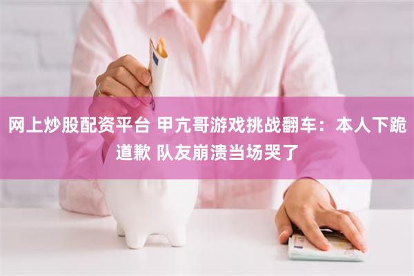 网上炒股配资平台 甲亢哥游戏挑战翻车：本人下跪道歉 队友崩溃当场哭了