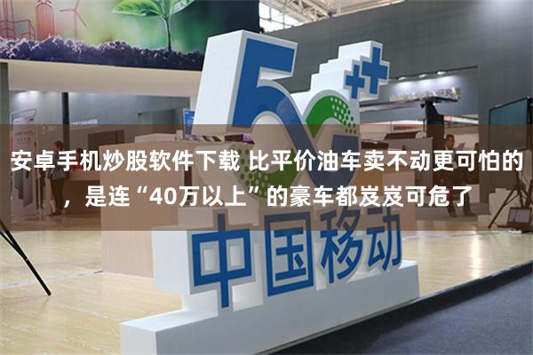 安卓手机炒股软件下载 比平价油车卖不动更可怕的，是连“40万以上”的豪车都岌岌可危了