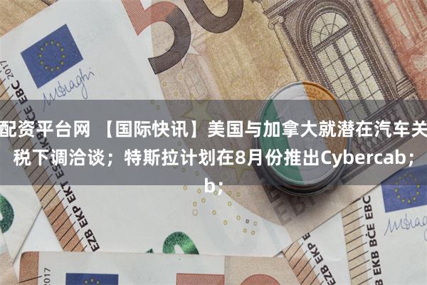 配资平台网 【国际快讯】美国与加拿大就潜在汽车关税下调洽谈；特斯拉计划在8月份推出Cybercab；