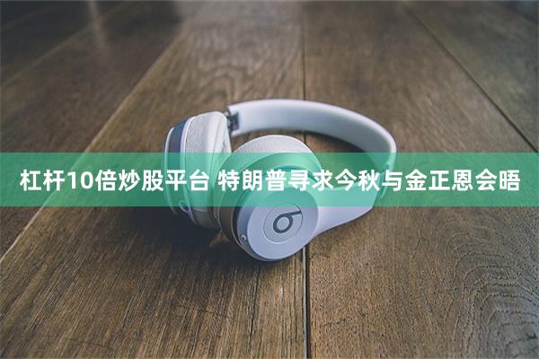 杠杆10倍炒股平台 特朗普寻求今秋与金正恩会晤
