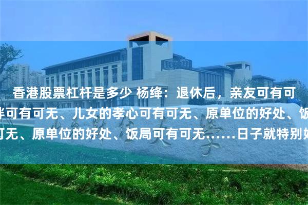 香港股票杠杆是多少 杨绛:退休后,亲友可有可无、房子可有可无、老伴可有可无、儿女的孝心可有可无、原单位的好处、饭局可有可无……日子就特别好过
