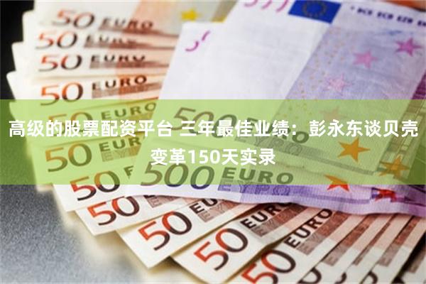 高级的股票配资平台 三年最佳业绩：彭永东谈贝壳变革150天实录