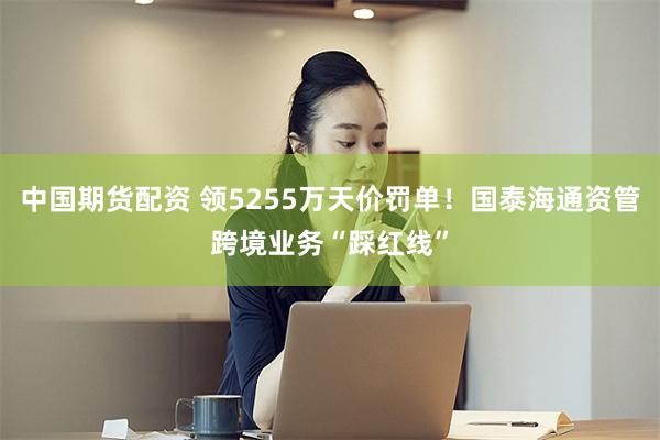 中国期货配资 领5255万天价罚单!国泰海通资管跨境业务“踩红线”