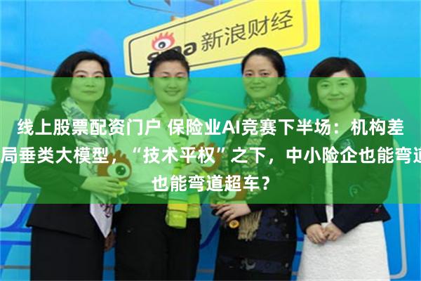线上股票配资门户 保险业AI竞赛下半场：机构差异化布局垂类大模型，“技术平权”之下，中小险企也能弯道超车？