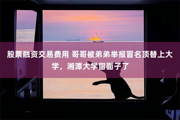 股票融资交易费用 哥哥被弟弟举报冒名顶替上大学，湘潭大学留面子了