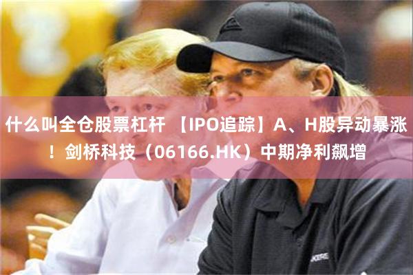 什么叫全仓股票杠杆 【IPO追踪】A、H股异动暴涨！剑桥科技（06166.HK）中期净利飙增