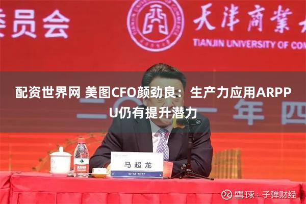 配资世界网 美图CFO颜劲良：生产力应用ARPPU仍有提升潜力