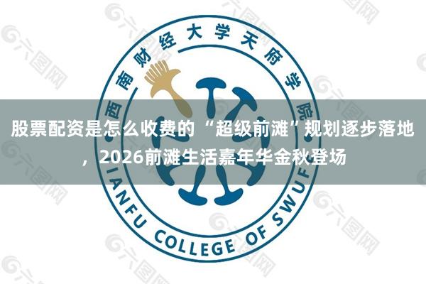 股票配资是怎么收费的 “超级前滩”规划逐步落地，2026前滩生活嘉年华金秋登场