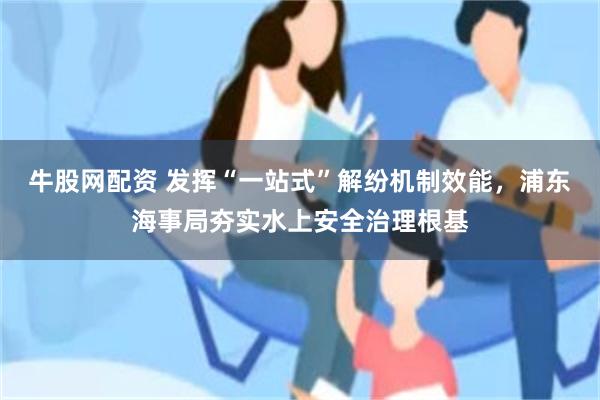 牛股网配资 发挥“一站式”解纷机制效能，浦东海事局夯实水上安全治理根基