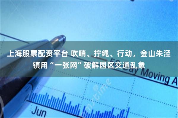 上海股票配资平台 吹哨、拧绳、行动，金山朱泾镇用“一张网”破解园区交通乱象