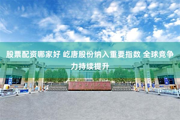 股票配资哪家好 屹唐股份纳入重要指数 全球竞争力持续提升