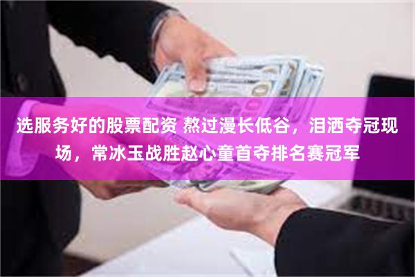 选服务好的股票配资 熬过漫长低谷，泪洒夺冠现场，常冰玉战胜赵心童首夺排名赛冠军