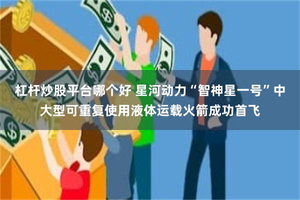 杠杆炒股平台哪个好 星河动力“智神星一号”中大型可重复使用液体运载火箭成功首飞